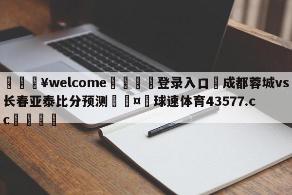 💥welcome🍖登录入口⛎成都蓉城vs长春亚泰比分预测🤮球速体育43577.cc🍦