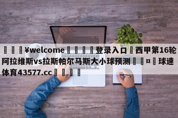 💥welcome🍖登录入口⛎西甲第16轮阿拉维斯vs拉斯帕尔马斯大小球预测🤮球速体育43577.cc🍦