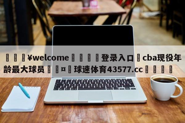 💥welcome🍖登录入口⛎cba现役年龄最大球员🤮球速体育43577.cc🍦