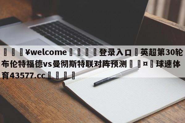 💥welcome🍖登录入口⛎英超第30轮布伦特福德vs曼彻斯特联对阵预测🤮球速体育43577.cc🍦