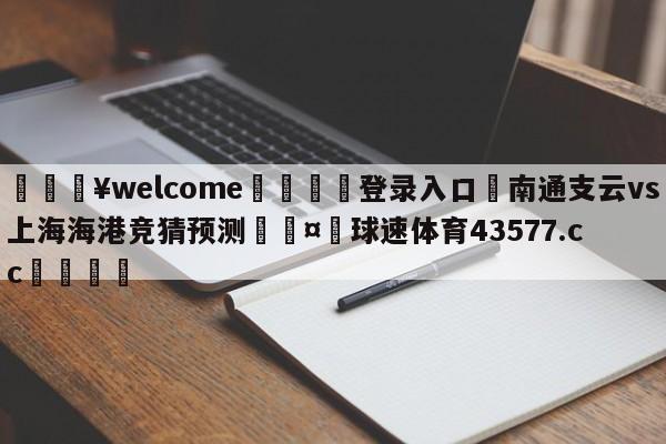 💥welcome🍖登录入口⛎南通支云vs上海海港竞猜预测🤮球速体育43577.cc🍦