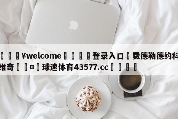 💥welcome🍖登录入口⛎费德勒德约科维奇🤮球速体育43577.cc🍦