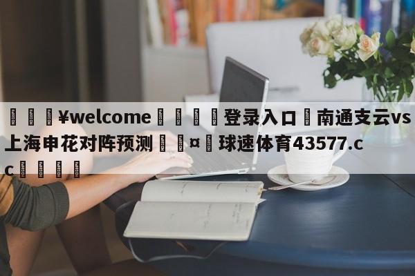 💥welcome🍖登录入口⛎南通支云vs上海申花对阵预测🤮球速体育43577.cc🍦