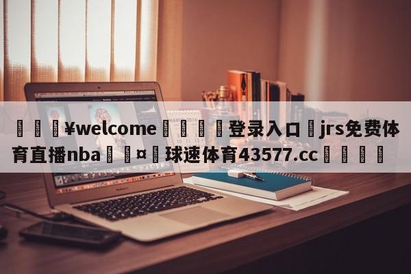 💥welcome🍖登录入口⛎jrs免费体育直播nba🤮球速体育43577.cc🍦