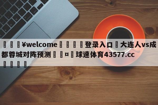 💥welcome🍖登录入口⛎大连人vs成都蓉城对阵预测🤮球速体育43577.cc🍦