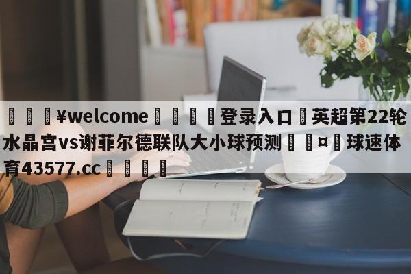 💥welcome🍖登录入口⛎英超第22轮水晶宫vs谢菲尔德联队大小球预测🤮球速体育43577.cc🍦