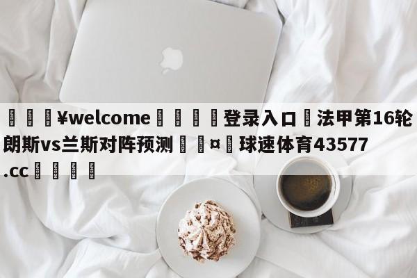 💥welcome🍖登录入口⛎法甲第16轮朗斯vs兰斯对阵预测🤮球速体育43577.cc🍦