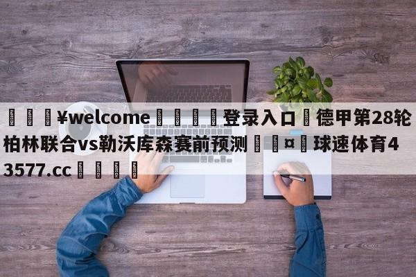 💥welcome🍖登录入口⛎德甲第28轮柏林联合vs勒沃库森赛前预测🤮球速体育43577.cc🍦