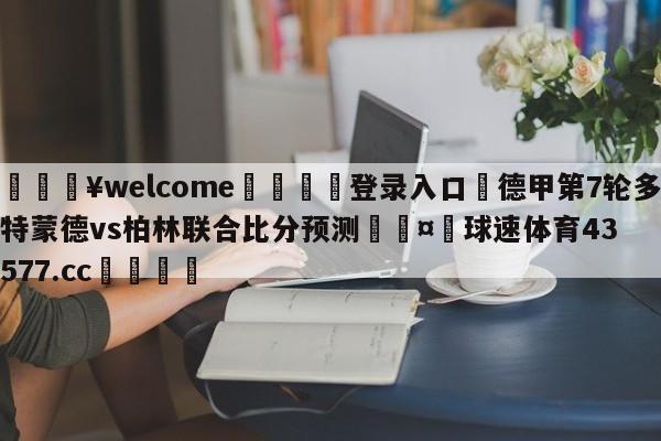 💥welcome🍖登录入口⛎德甲第7轮多特蒙德vs柏林联合比分预测🤮球速体育43577.cc🍦