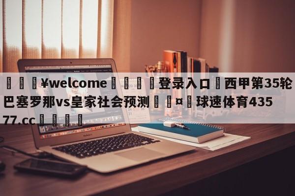 💥welcome🍖登录入口⛎西甲第35轮巴塞罗那vs皇家社会预测🤮球速体育43577.cc🍦