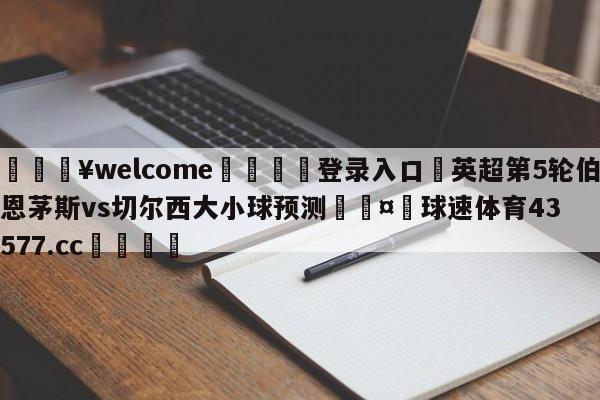 💥welcome🍖登录入口⛎英超第5轮伯恩茅斯vs切尔西大小球预测🤮球速体育43577.cc🍦