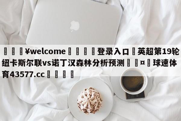 💥welcome🍖登录入口⛎英超第19轮纽卡斯尔联vs诺丁汉森林分析预测🤮球速体育43577.cc🍦