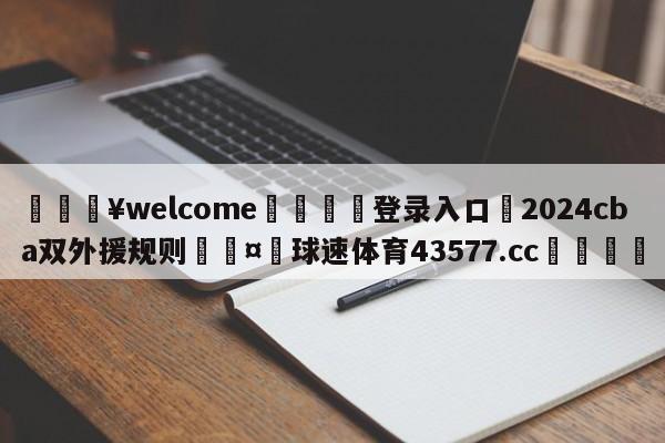 💥welcome🍖登录入口⛎2024cba双外援规则🤮球速体育43577.cc🍦