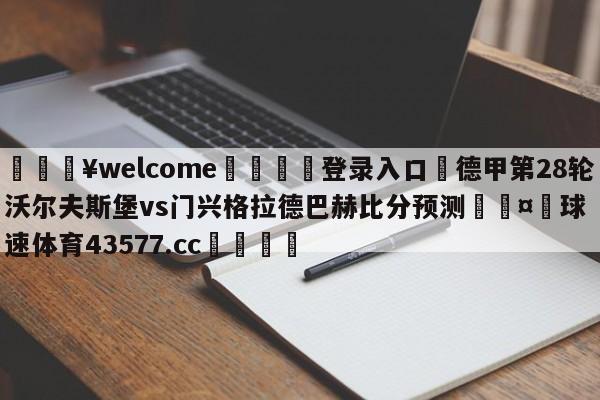 💥welcome🍖登录入口⛎德甲第28轮沃尔夫斯堡vs门兴格拉德巴赫比分预测🤮球速体育43577.cc🍦