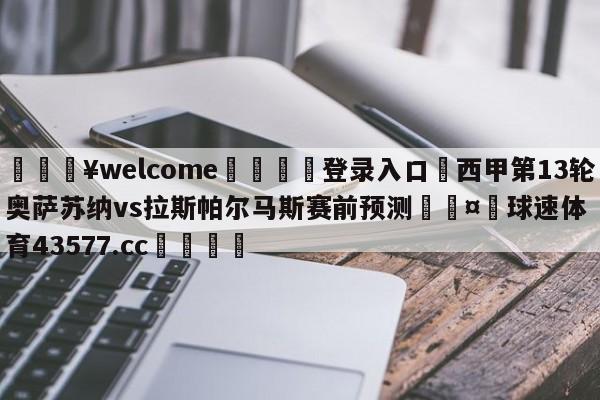 💥welcome🍖登录入口⛎西甲第13轮奥萨苏纳vs拉斯帕尔马斯赛前预测🤮球速体育43577.cc🍦