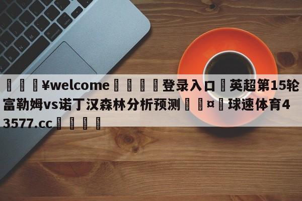 💥welcome🍖登录入口⛎英超第15轮富勒姆vs诺丁汉森林分析预测🤮球速体育43577.cc🍦