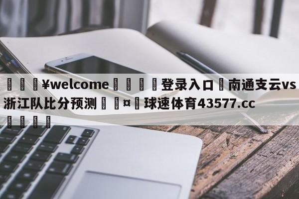 💥welcome🍖登录入口⛎南通支云vs浙江队比分预测🤮球速体育43577.cc🍦