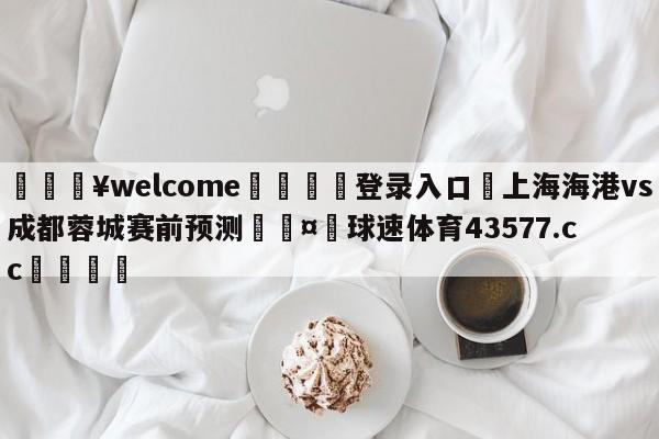 💥welcome🍖登录入口⛎上海海港vs成都蓉城赛前预测🤮球速体育43577.cc🍦