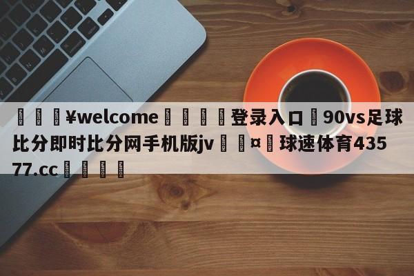 💥welcome🍖登录入口⛎90vs足球比分即时比分网手机版jv🤮球速体育43577.cc🍦