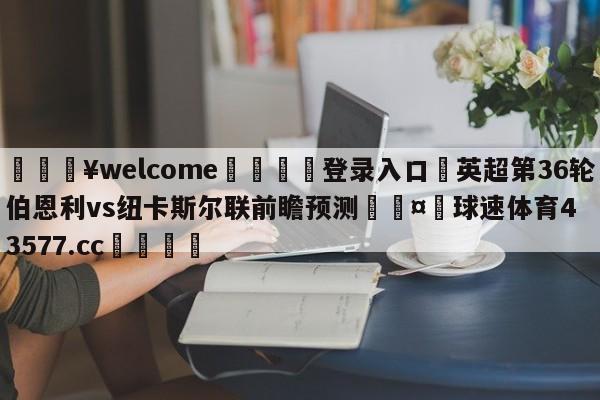 💥welcome🍖登录入口⛎英超第36轮伯恩利vs纽卡斯尔联前瞻预测🤮球速体育43577.cc🍦