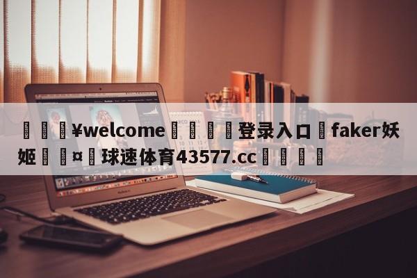 💥welcome🍖登录入口⛎faker妖姬🤮球速体育43577.cc🍦