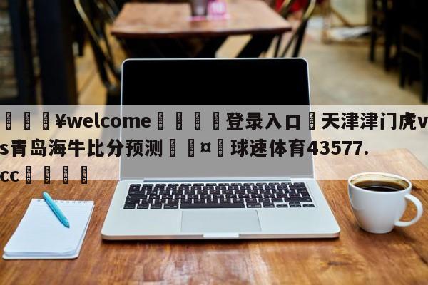 💥welcome🍖登录入口⛎天津津门虎vs青岛海牛比分预测🤮球速体育43577.cc🍦