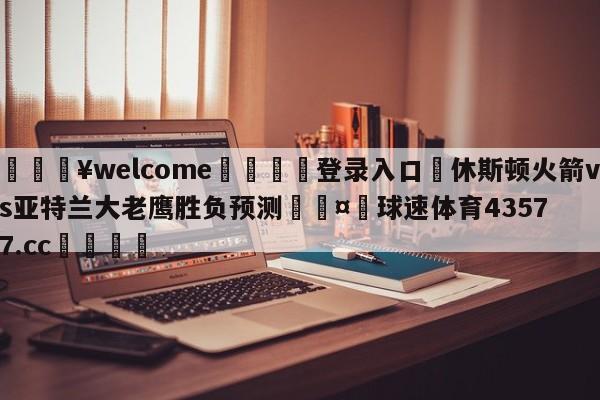 💥welcome🍖登录入口⛎休斯顿火箭vs亚特兰大老鹰胜负预测🤮球速体育43577.cc🍦