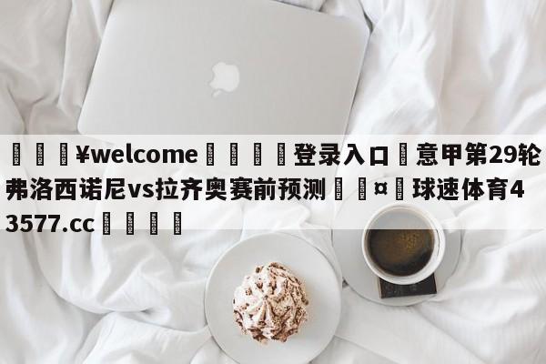 💥welcome🍖登录入口⛎意甲第29轮弗洛西诺尼vs拉齐奥赛前预测🤮球速体育43577.cc🍦