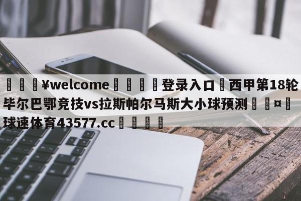 💥welcome🍖登录入口⛎西甲第18轮毕尔巴鄂竞技vs拉斯帕尔马斯大小球预测🤮球速体育43577.cc🍦