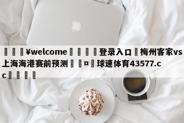 💥welcome🍖登录入口⛎梅州客家vs上海海港赛前预测🤮球速体育43577.cc🍦