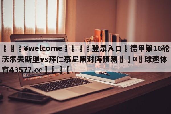 💥welcome🍖登录入口⛎德甲第16轮沃尔夫斯堡vs拜仁慕尼黑对阵预测🤮球速体育43577.cc🍦