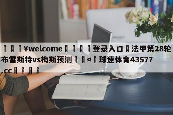 💥welcome🍖登录入口⛎法甲第28轮布雷斯特vs梅斯预测🤮球速体育43577.cc🍦