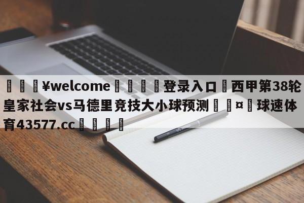 💥welcome🍖登录入口⛎西甲第38轮皇家社会vs马德里竞技大小球预测🤮球速体育43577.cc🍦