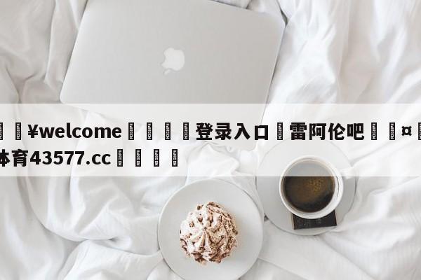 💥welcome🍖登录入口⛎雷阿伦吧🤮球速体育43577.cc🍦