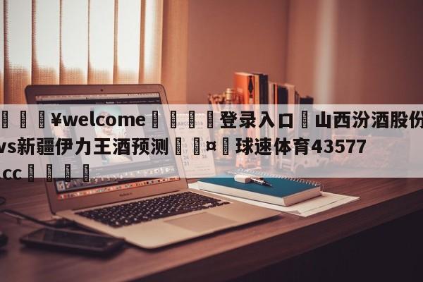 💥welcome🍖登录入口⛎山西汾酒股份vs新疆伊力王酒预测🤮球速体育43577.cc🍦