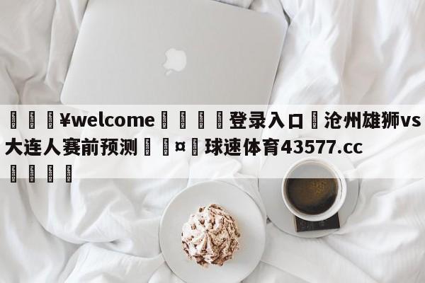 💥welcome🍖登录入口⛎沧州雄狮vs大连人赛前预测🤮球速体育43577.cc🍦