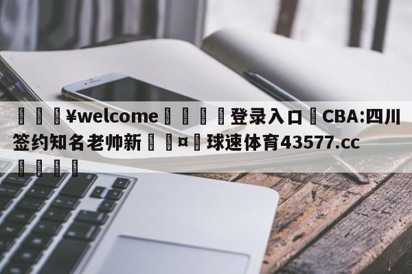 💥welcome🍖登录入口⛎CBA:四川签约知名老帅新🤮球速体育43577.cc🍦