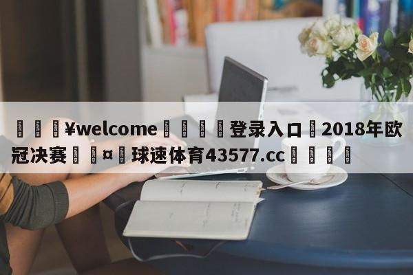 💥welcome🍖登录入口⛎2018年欧冠决赛🤮球速体育43577.cc🍦