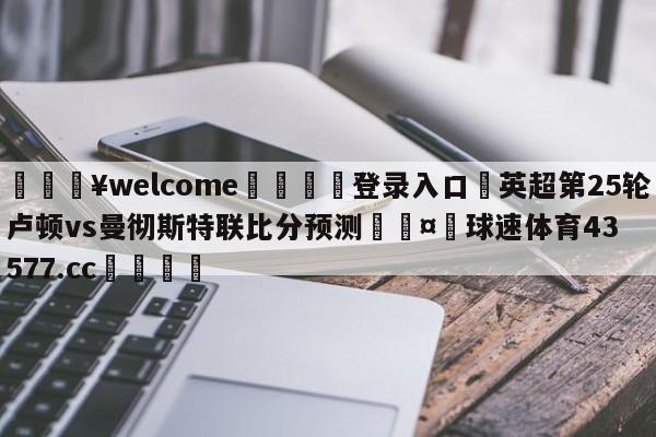 💥welcome🍖登录入口⛎英超第25轮卢顿vs曼彻斯特联比分预测🤮球速体育43577.cc🍦