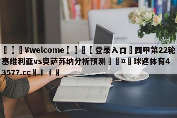 💥welcome🍖登录入口⛎西甲第22轮塞维利亚vs奥萨苏纳分析预测🤮球速体育43577.cc🍦