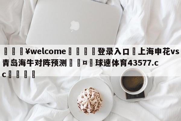 💥welcome🍖登录入口⛎上海申花vs青岛海牛对阵预测🤮球速体育43577.cc🍦