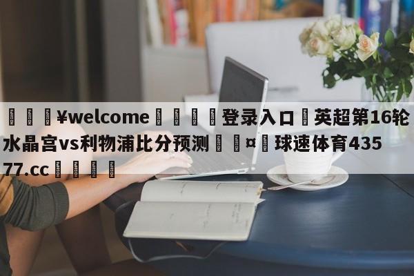 💥welcome🍖登录入口⛎英超第16轮水晶宫vs利物浦比分预测🤮球速体育43577.cc🍦