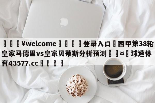 💥welcome🍖登录入口⛎西甲第38轮皇家马德里vs皇家贝蒂斯分析预测🤮球速体育43577.cc🍦