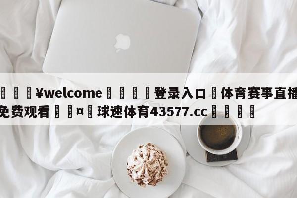 💥welcome🍖登录入口⛎体育赛事直播免费观看🤮球速体育43577.cc🍦