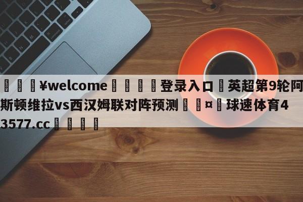 💥welcome🍖登录入口⛎英超第9轮阿斯顿维拉vs西汉姆联对阵预测🤮球速体育43577.cc🍦