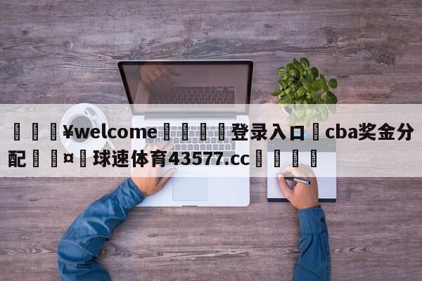 💥welcome🍖登录入口⛎cba奖金分配🤮球速体育43577.cc🍦