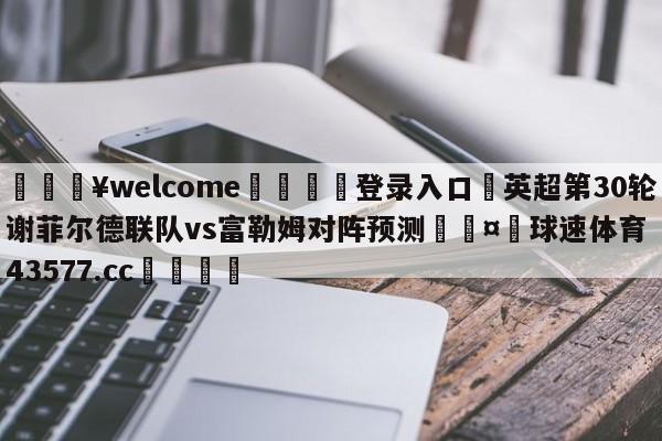 💥welcome🍖登录入口⛎英超第30轮谢菲尔德联队vs富勒姆对阵预测🤮球速体育43577.cc🍦