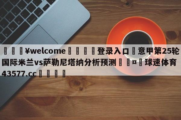 💥welcome🍖登录入口⛎意甲第25轮国际米兰vs萨勒尼塔纳分析预测🤮球速体育43577.cc🍦