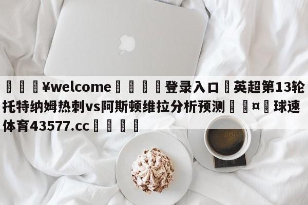 💥welcome🍖登录入口⛎英超第13轮托特纳姆热刺vs阿斯顿维拉分析预测🤮球速体育43577.cc🍦