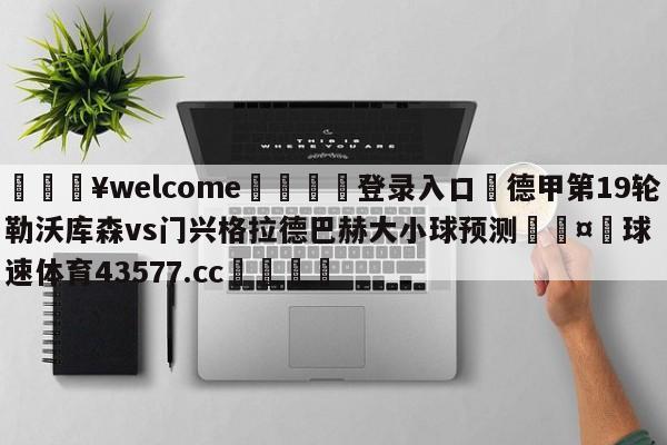 💥welcome🍖登录入口⛎德甲第19轮勒沃库森vs门兴格拉德巴赫大小球预测🤮球速体育43577.cc🍦